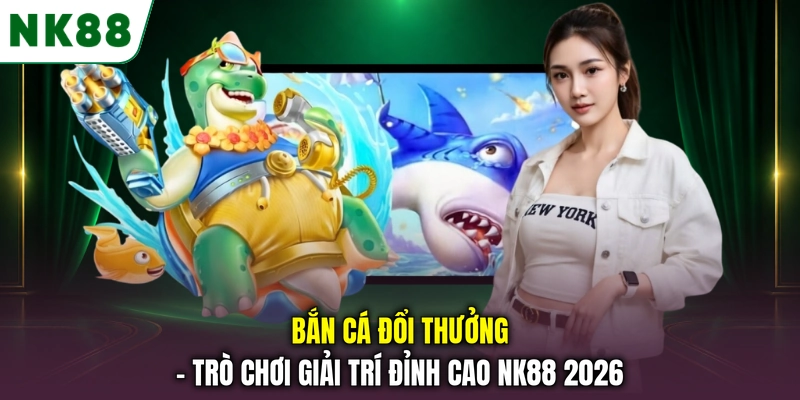 Bắn Cá Đổi Thưởng - Trò Chơi Giải Trí Đỉnh Cao NK88 2026